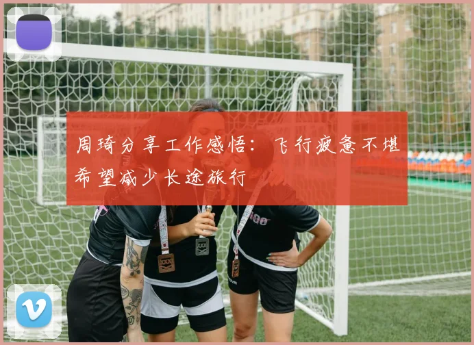 周琦分享工作感悟：飞行疲惫不堪希望减少长途旅行