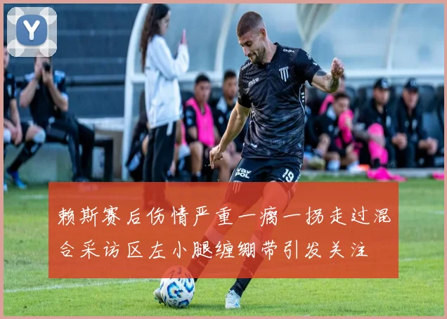 赖斯赛后伤情严重一瘸一拐走过混合采访区左小腿缠绷带引发关注