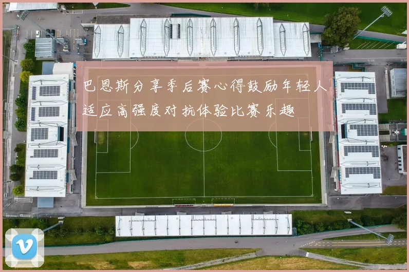 巴恩斯分享季后赛心得鼓励年轻人适应高强度对抗体验比赛乐趣