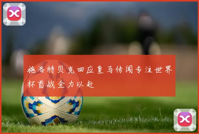 施洛特贝克回应皇马传闻专注世界杯首战全力以赴