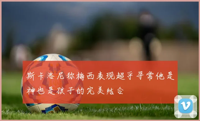 斯卡洛尼称梅西表现超乎寻常他是神也是孩子的完美结合