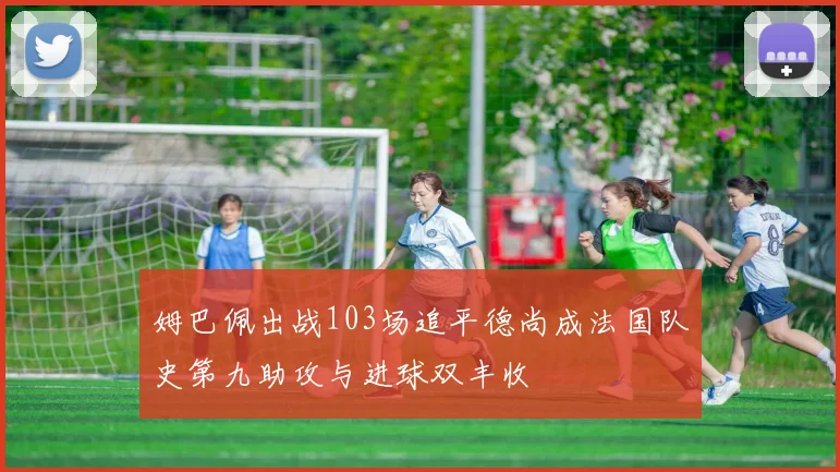 姆巴佩出战103场追平德尚成法国队史第九助攻与进球双丰收