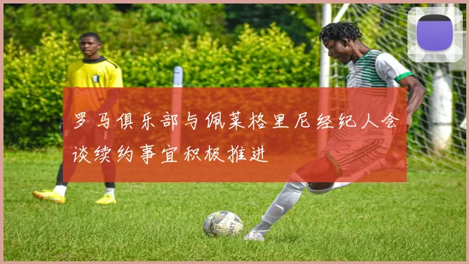 罗马俱乐部与佩莱格里尼经纪人会谈续约事宜积极推进