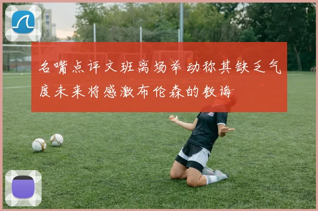 名嘴点评文班离场举动称其缺乏气度未来将感激布伦森的教诲