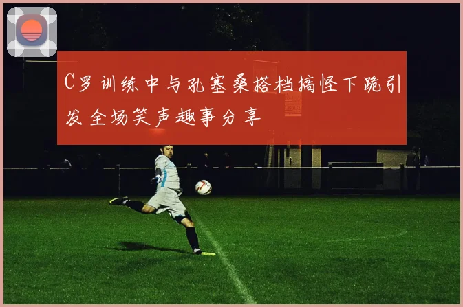C罗训练中与孔塞桑搭档搞怪下跪引发全场笑声趣事分享