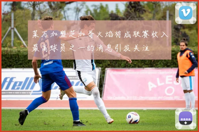 莱万加盟芝加哥火焰将成联赛收入最高球员之一的消息引发关注