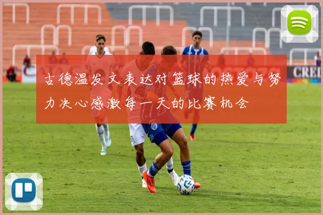 古德温发文表达对篮球的热爱与努力决心感激每一天的比赛机会