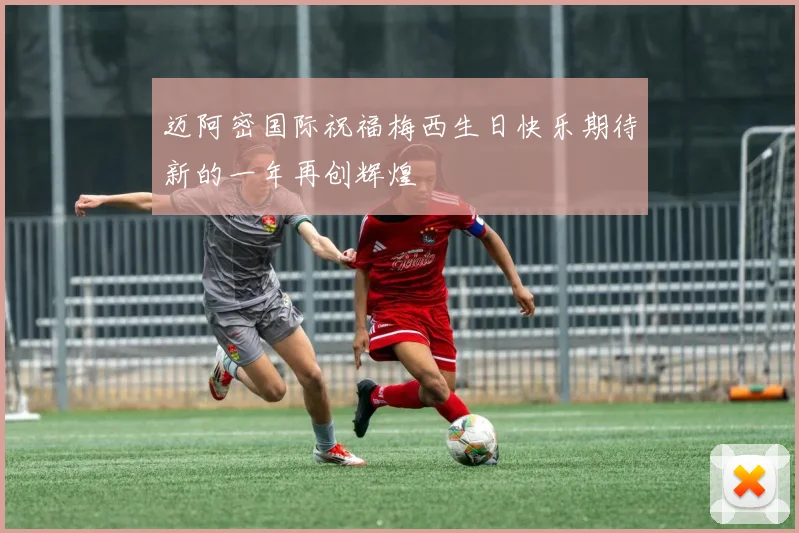 迈阿密国际祝福梅西生日快乐期待新的一年再创辉煌
