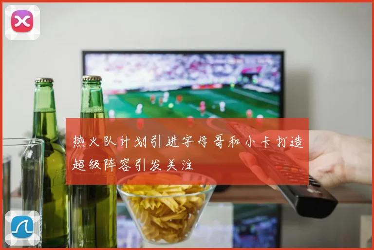 热火队计划引进字母哥和小卡打造超级阵容引发关注